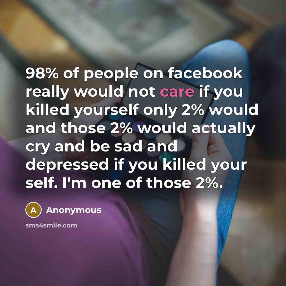 “98% of people on facebook really would not care if you killed yourself only 2% would and those 2% would actually cry and be sad and depressed if you killed your self. I'm one of those 2%.” quote by Anonymous