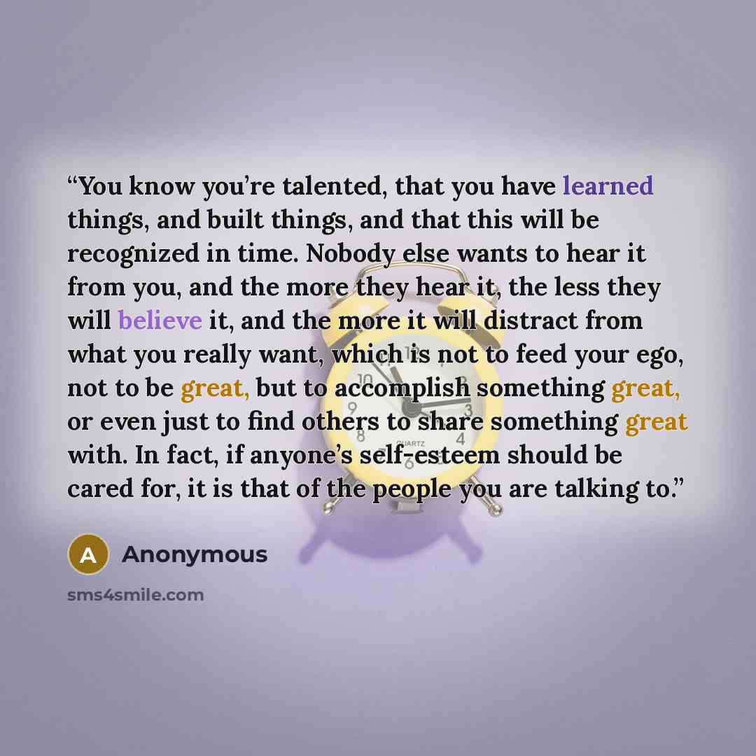 “You know you’re talented, that you have learned things, and built things, and that this will be recognized in time. Nobody else wants to hear it from you, and the more they hear it, the less they will believe it, and the more it will distract from what you really want, which is not to feed your…” quote by Anonymous