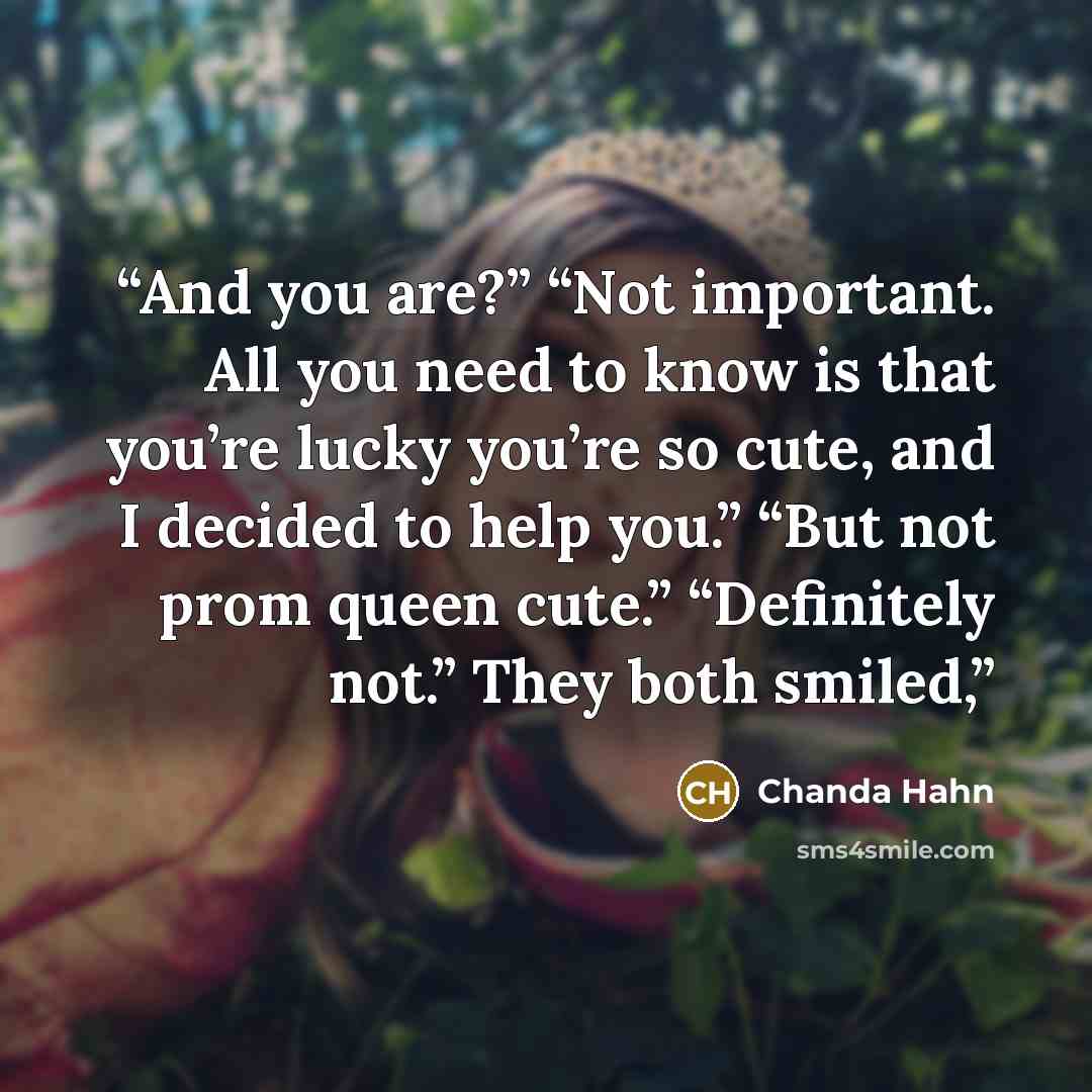 “And you are?” “Not important. All you need to know is that you’re lucky you’re so cute, and I decided to help you.” “But not prom queen cute.” “Definitely not.” They both smiled,” quote by Chanda Hahn