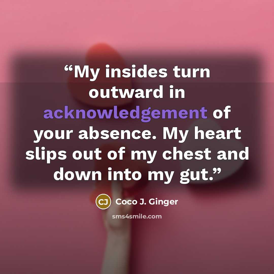 “My insides turn outward in acknowledgement of your absence. My heart slips out of my chest and down into my gut.” quote by Coco J. Ginger