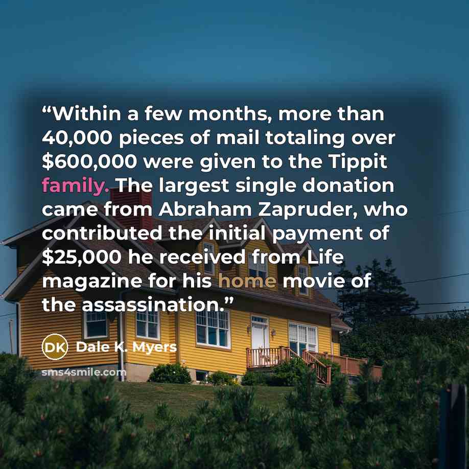 “Within a few months, more than 40,000 pieces of mail totaling over $600,000 were given to the Tippit family. The largest single donation came from Abraham Zapruder, who contributed the initial payment of $25,000 he received from Life magazine for his home movie of the assassination.” quote by Dale K. Myers