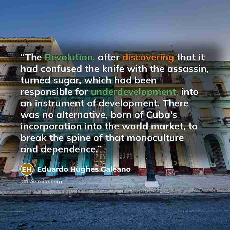 “The Revolution, after discovering that it had confused the knife with the assassin, turned sugar, which had been responsible for underdevelopment, into an instrument of development. There was no alternative, born of Cuba's incorporation into the world market, to break the spine of that monoculture…” quote by Eduardo Hughes Galeano