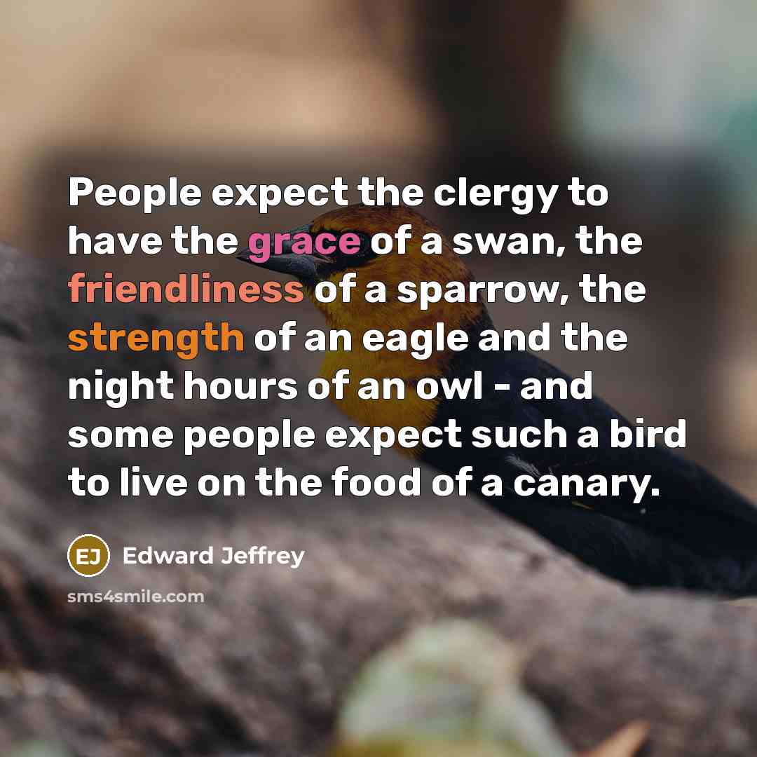 “People expect the clergy to have the grace of a swan, the friendliness of a sparrow, the strength of an eagle and the night hours of an owl - and some people expect such a bird to live on the food of a canary.” quote by Edward Jeffrey