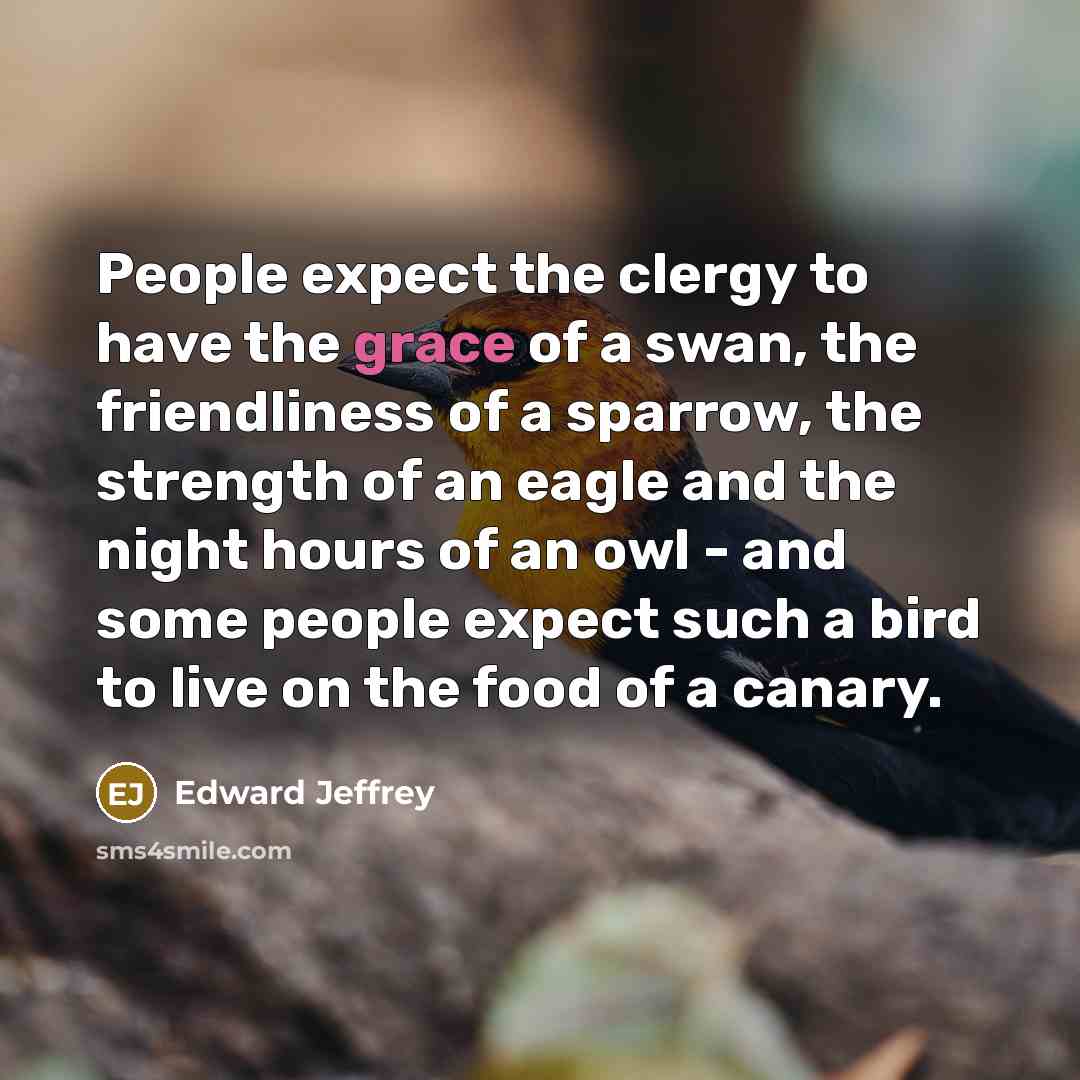 “People expect the clergy to have the grace of a swan, the friendliness of a sparrow, the strength of an eagle and the night hours of an owl - and some people expect such a bird to live on the food of a canary.” quote by Edward Jeffrey