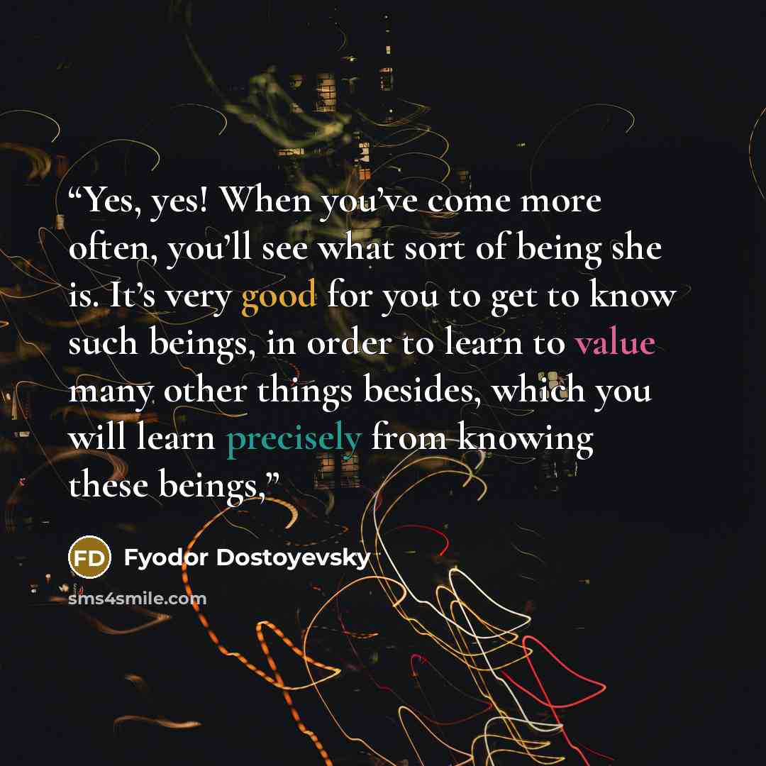 “Yes, yes! When you’ve come more often, you’ll see what sort of being she is. It’s very good for you to get to know such beings, in order to learn to value many other things besides, which you will learn precisely from knowing these beings,” quote by Fyodor Dostoyevsky