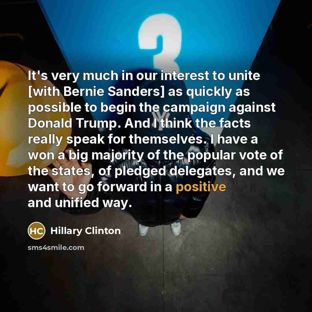 “It's very much in our interest to unite [with Bernie Sanders] as quickly as possible to begin the campaign against Donald Trump. And I think the facts really speak for themselves. I have a won a big majority of the popular vote of the states, of pledged delegates, and we want to go forward in a…” quote by Hillary Clinton