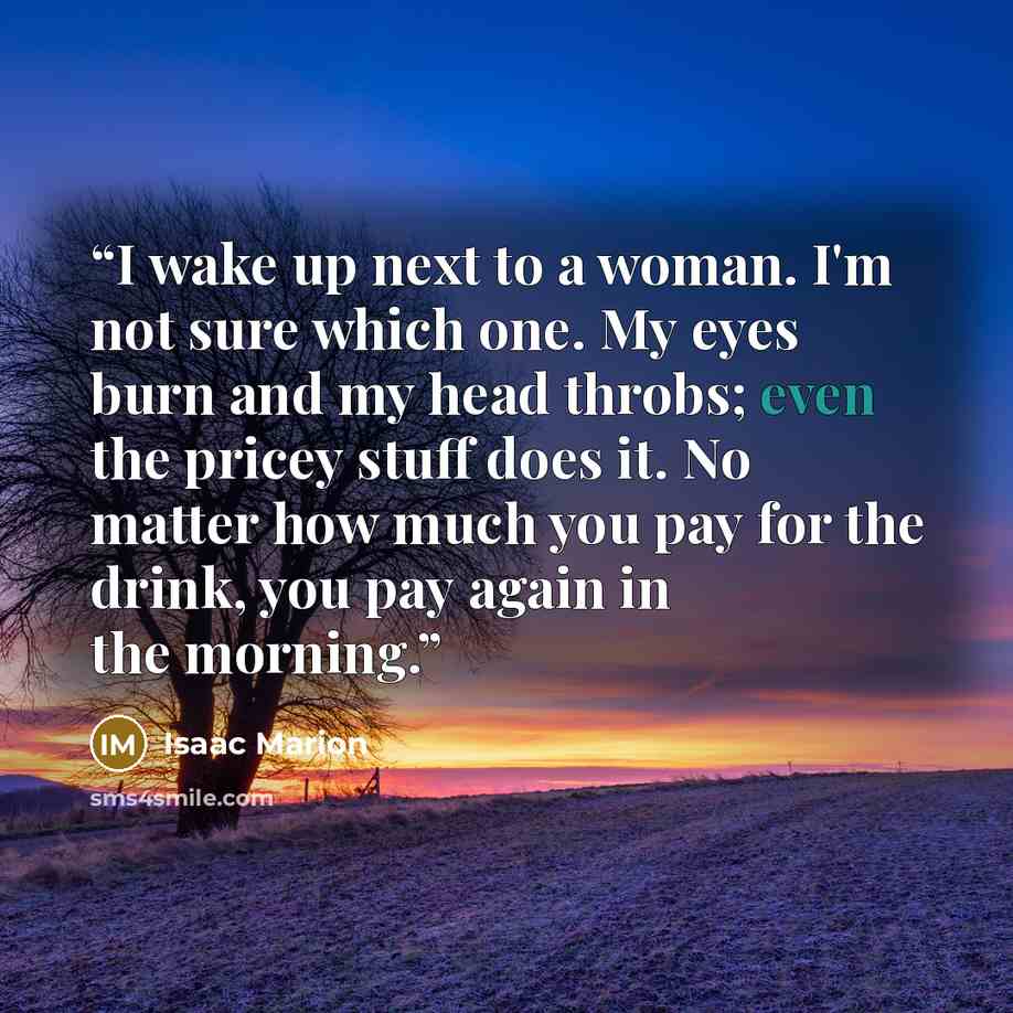 “I wake up next to a woman. I'm not sure which one. My eyes burn and my head throbs; even the pricey stuff does it. No matter how much you pay for the drink, you pay again in the morning.” quote by Isaac Marion