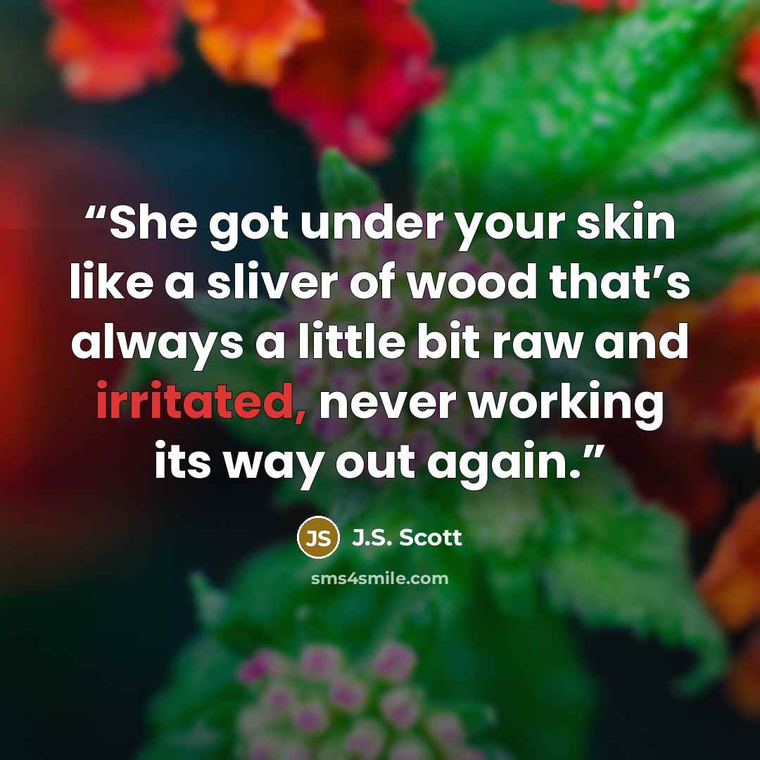 “She got under your skin like a sliver of wood that’s always a little bit raw and irritated, never working its way out again.” quote by J.S. Scott