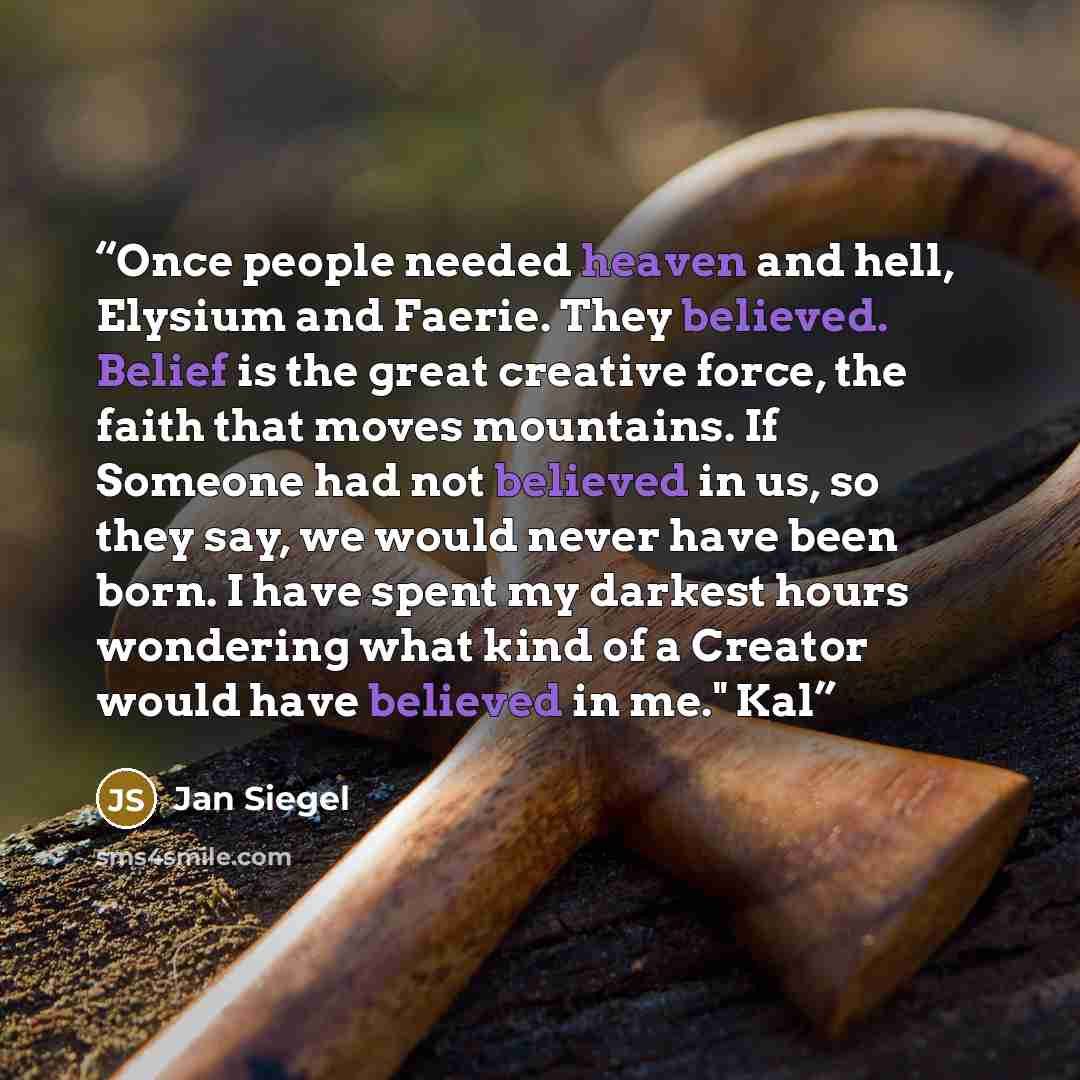 “Once people needed heaven and hell, Elysium and Faerie. They believed. Belief is the great creative force, the faith that moves mountains. If Someone had not believed in us, so they say, we would never have been born. I have spent my darkest hours wondering what kind of a Creator would have…” quote by Jan Siegel