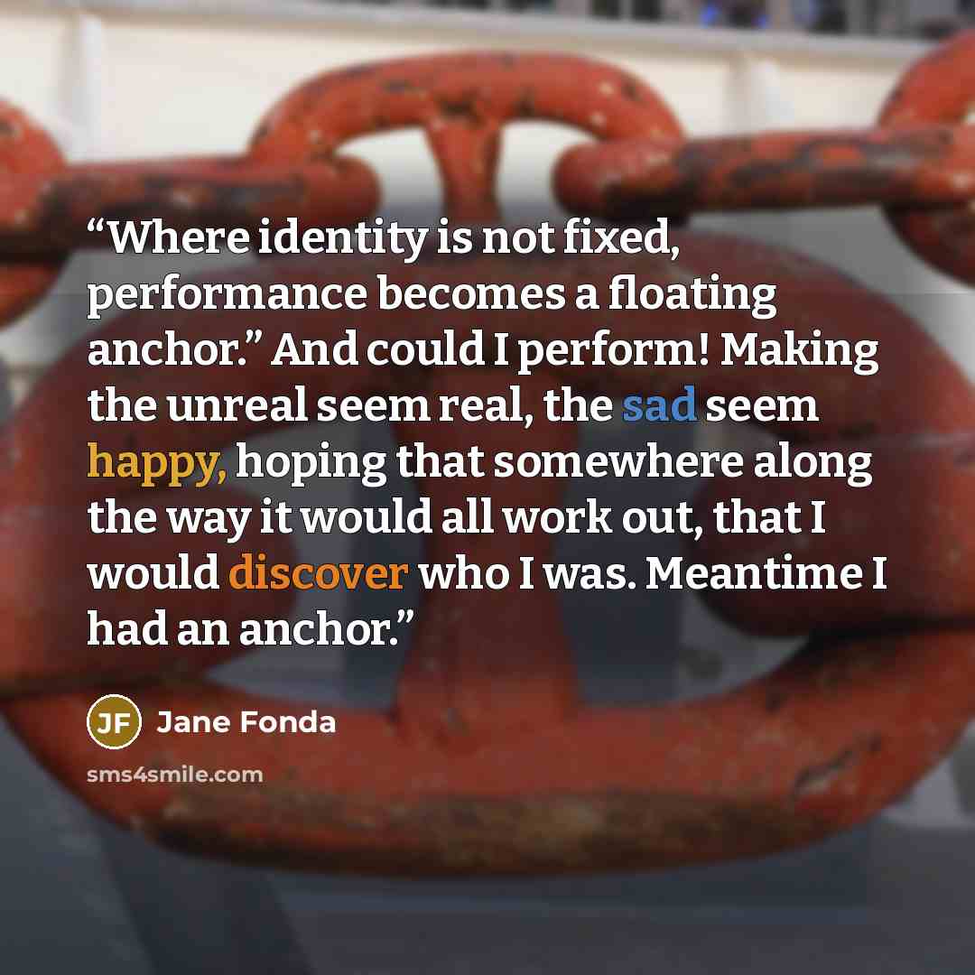 “Where identity is not fixed, performance becomes a floating anchor.” And could I perform! Making the unreal seem real, the sad seem happy, hoping that somewhere along the way it would all work out, that I would discover who I was. Meantime I had an anchor.” quote by Jane Fonda