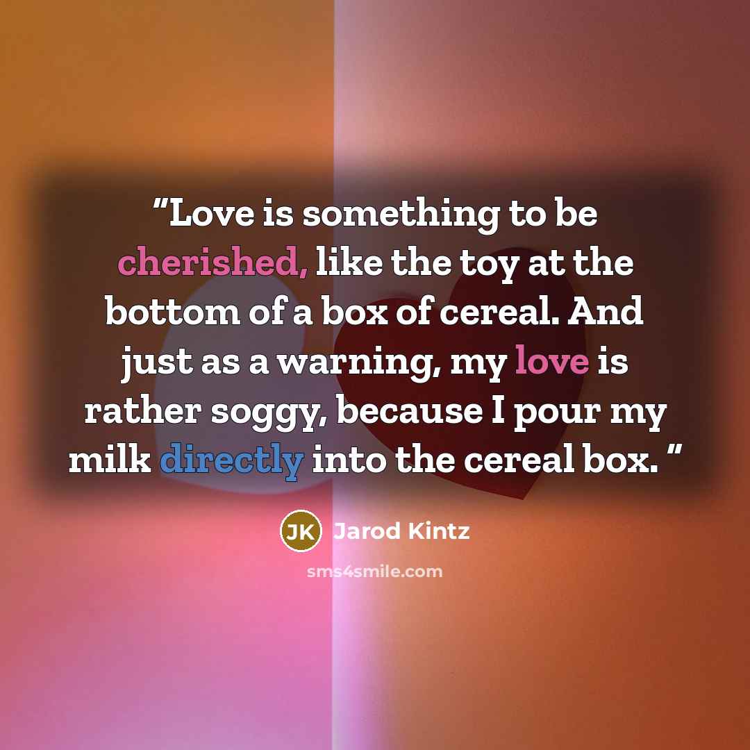“Love is something to be cherished, like the toy at the bottom of a box of cereal. And just as a warning, my love is rather soggy, because I pour my milk directly into the cereal box.” quote by Jarod Kintz