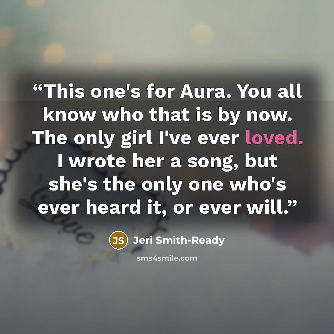 “This one's for Aura. You all know who that is by now. The only girl I've ever loved. I wrote her a song, but she's the only one who's ever heard it, or ever will.” quote by Jeri Smith-Ready