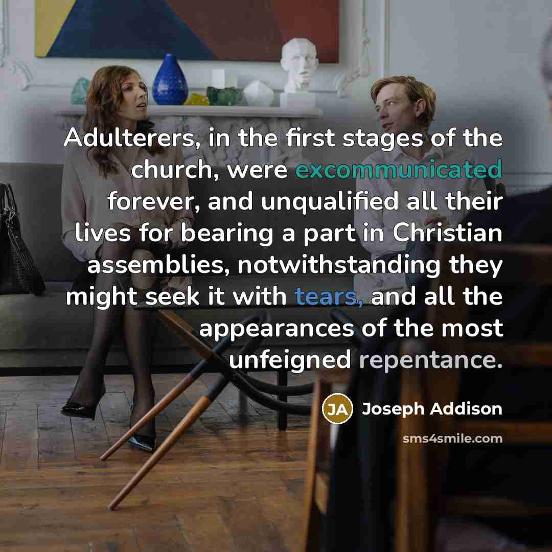 “Adulterers, in the first stages of the church, were excommunicated forever, and unqualified all their lives for bearing a part in Christian assemblies, notwithstanding they might seek it with tears, and all the appearances of the most unfeigned repentance.” quote by Joseph Addison