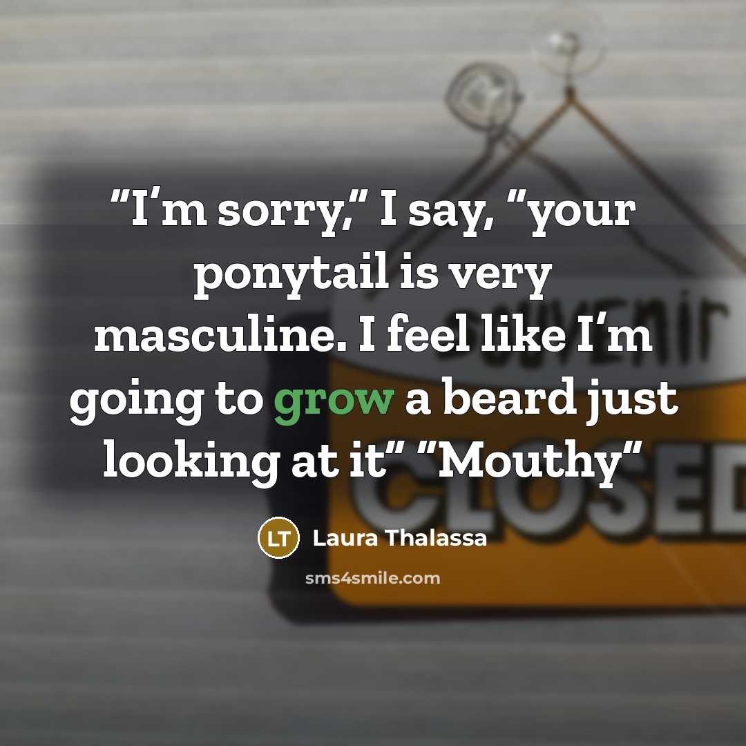 “I’m sorry,” I say, “your ponytail is very masculine. I feel like I’m going to grow a beard just looking at it” “Mouthy” quote by Laura Thalassa