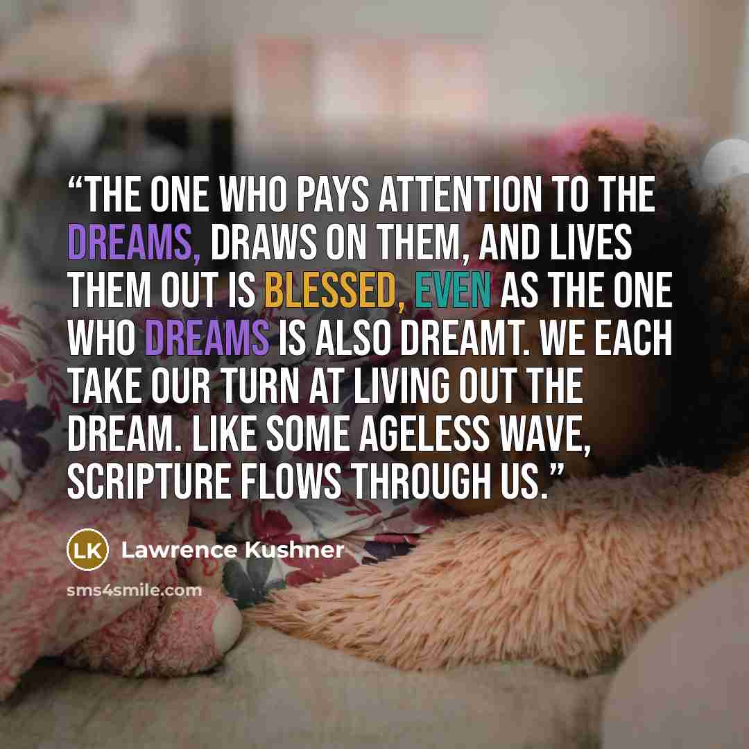 “The one who pays attention to the dreams, draws on them, and lives them out is blessed, even as the one who dreams is also dreamt. We each take our turn at living out the dream. Like some ageless wave, Scripture flows through us.” quote by Lawrence Kushner