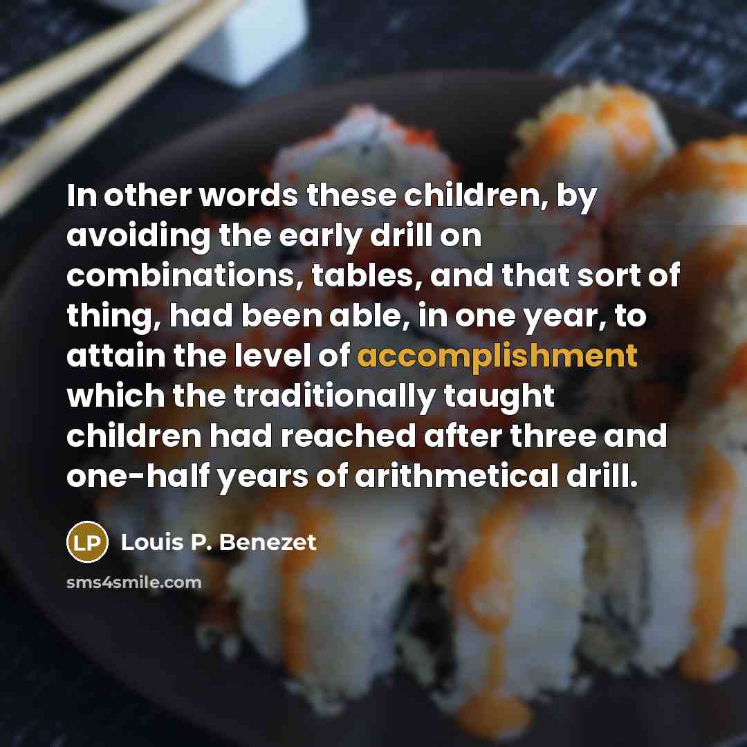“In other words these children, by avoiding the early drill on combinations, tables, and that sort of thing, had been able, in one year, to attain the level of accomplishment which the traditionally taught children had reached after three and one-half years of arithmetical drill.” quote by Louis P. Benezet