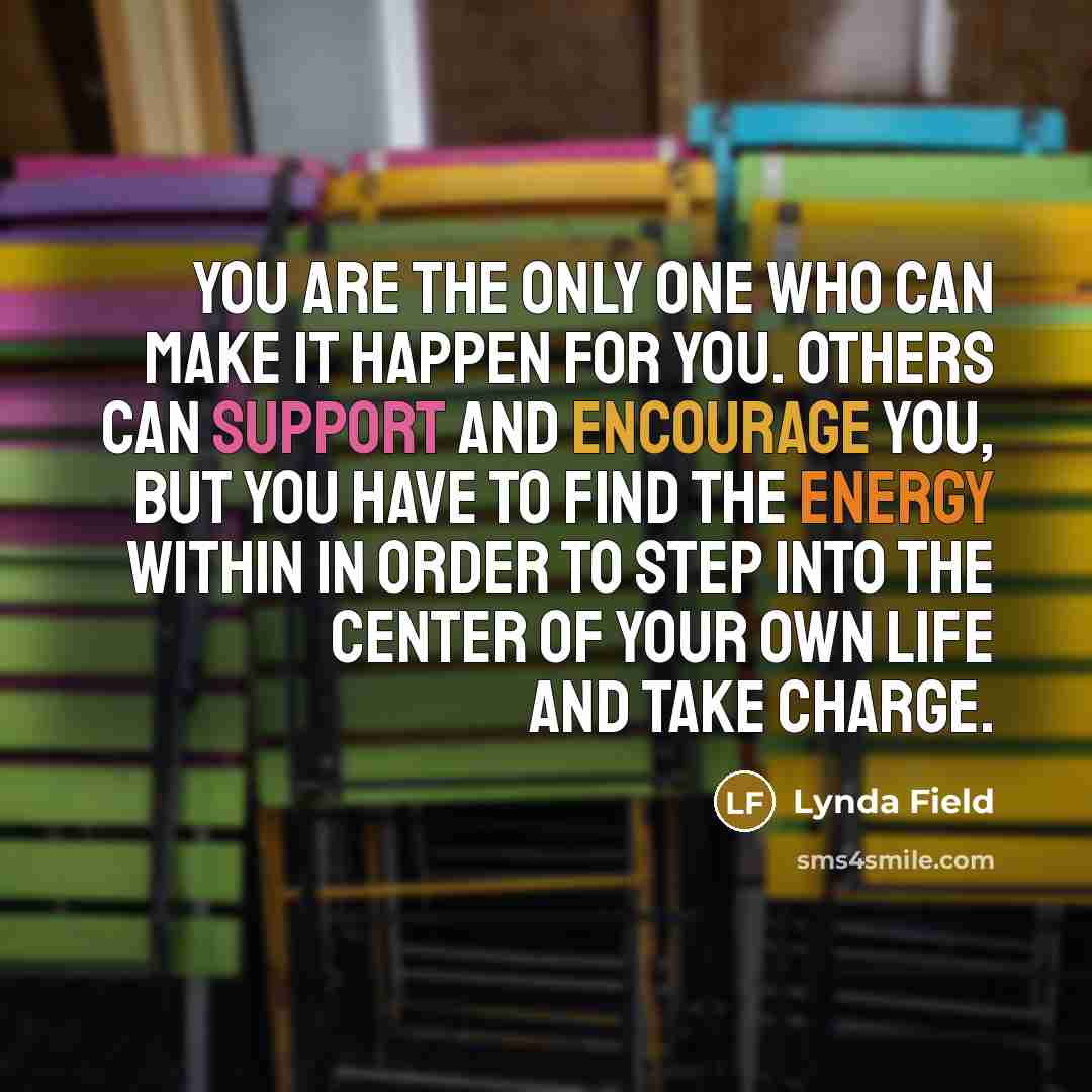 “You are the only one who can make it happen for you. Others can support and encourage you, but you have to find the energy within in order to step into the center of your own life and take charge.” quote by Lynda Field