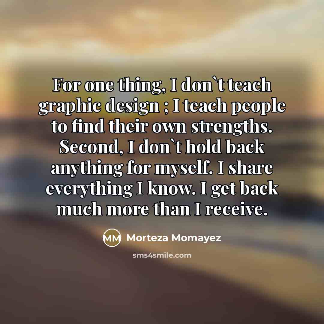 “For one thing, I don`t teach graphic design ; I teach people to find their own strengths. Second, I don`t hold back anything for myself. I share everything I know. I get back much more than I receive.” quote by Morteza Momayez