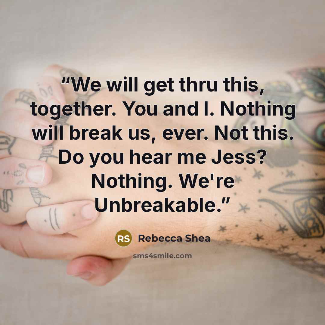 “We will get thru this, together. You and I. Nothing will break us, ever. Not this. Do you hear me Jess? Nothing. We're Unbreakable.” quote by Rebecca Shea