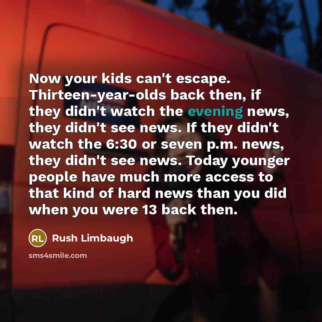 “Now your kids can't escape. Thirteen-year-olds back then, if they didn't watch the evening news, they didn't see news. If they didn't watch the 6:30 or seven p.m. news, they didn't see news. Today younger people have much more access to that kind of hard news than you did when you were 13 back then.” quote by Rush Limbaugh