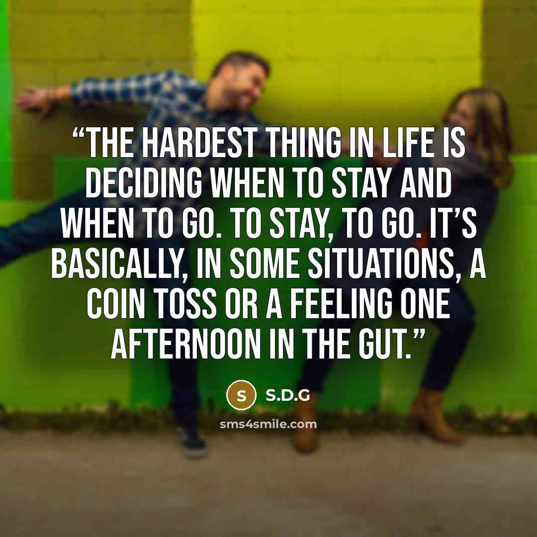 “The hardest thing in life is deciding when to stay and when to go. To stay, to go. It’s basically, in some situations, a coin toss or a feeling one afternoon in the gut.” quote by S.D.G