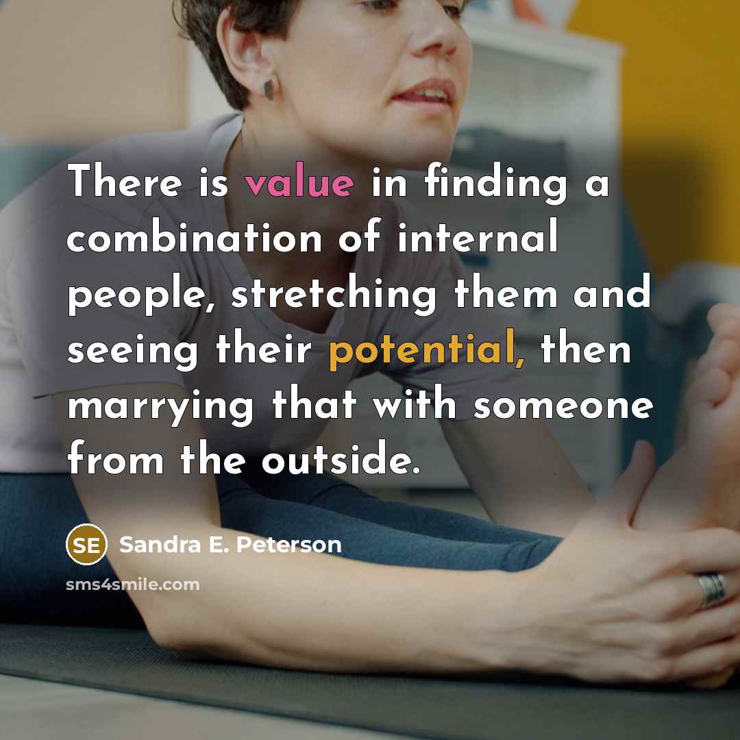 “There is value in finding a combination of internal people, stretching them and seeing their potential, then marrying that with someone from the outside.” quote by Sandra E. Peterson