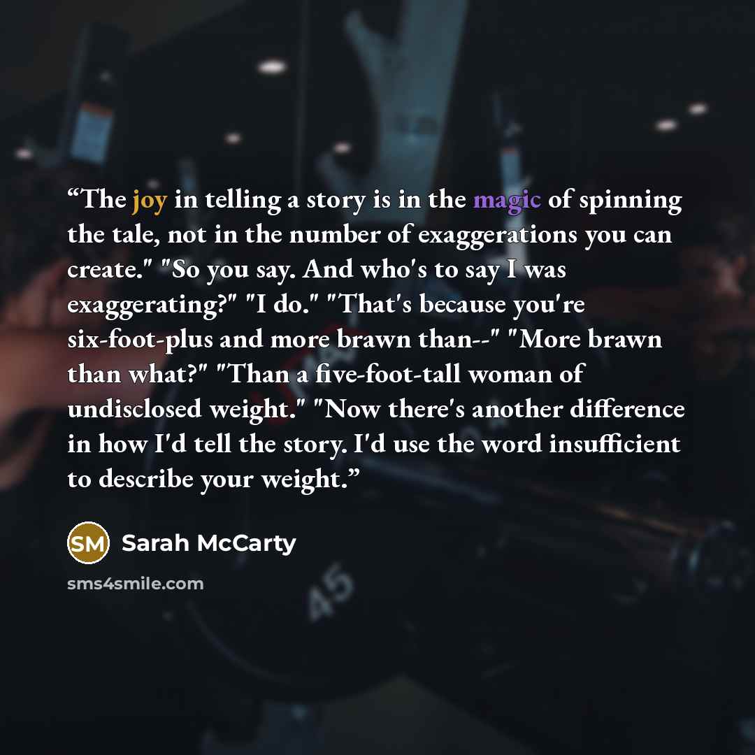 “The joy in telling a story is in the magic of spinning the tale, not in the number of exaggerations you can create." "So you say. And who's to say I was exaggerating?" "I do." "That's because you're six-foot-plus and more brawn than--" "More brawn than what?" "Than a five-foot-tall woman of…” quote by Sarah McCarty