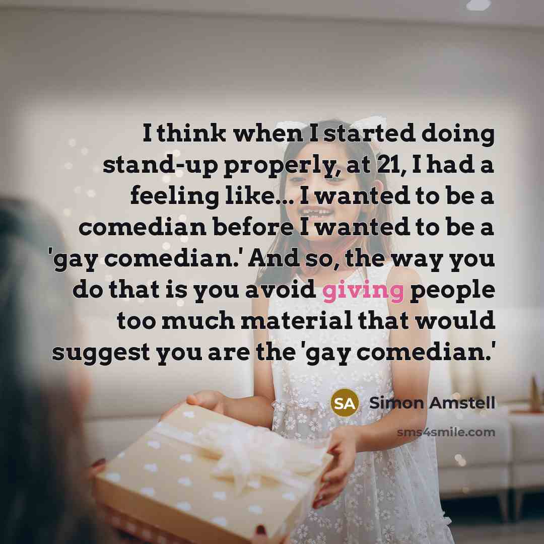 “I think when I started doing stand-up properly, at 21, I had a feeling like... I wanted to be a comedian before I wanted to be a 'gay comedian.' And so, the way you do that is you avoid giving people too much material that would suggest you are the 'gay comedian.'” quote by Simon Amstell
