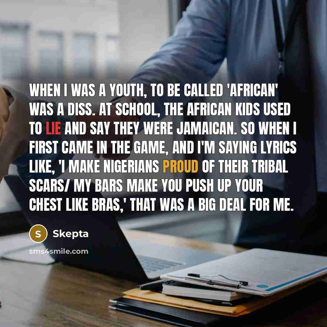 “When I was a youth, to be called 'African' was a diss. At school, the African kids used to lie and say they were Jamaican. So when I first came in the game, and I'm saying lyrics like, 'I make Nigerians proud of their tribal scars/ My bars make you push up your chest like bras,' that was a big…” quote by Skepta