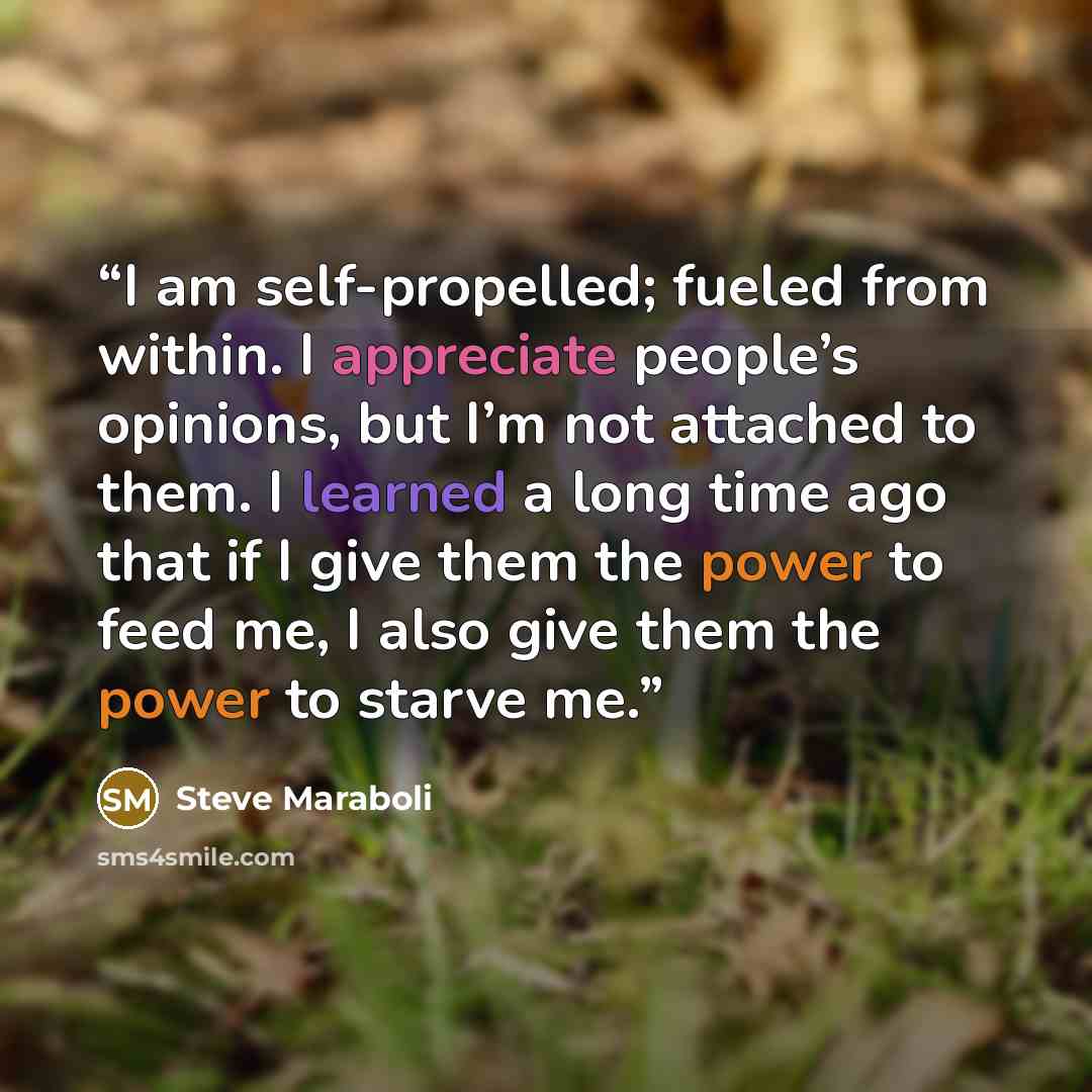 “I am self-propelled; fueled from within. I appreciate people’s opinions, but I’m not attached to them. I learned a long time ago that if I give them the power to feed me, I also give them the power to starve me.” quote by Steve Maraboli