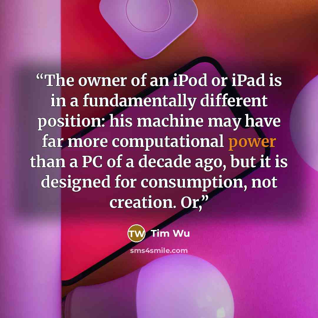 “The owner of an iPod or iPad is in a fundamentally different position: his machine may have far more computational power than a PC of a decade ago, but it is designed for consumption, not creation. Or,” quote by Tim Wu