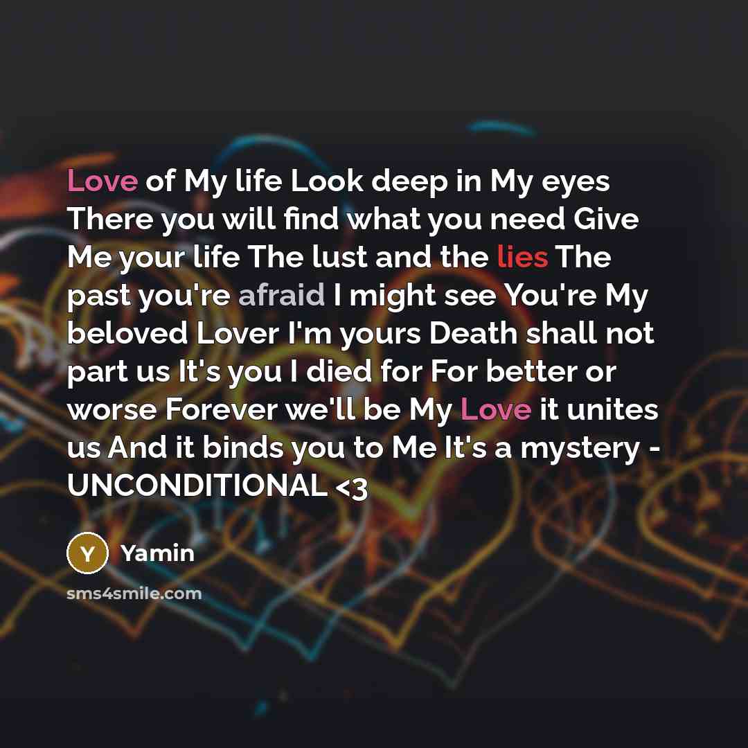 “Love of My life Look deep in My eyes There you will find what you need Give Me your life The lust and the lies The past you're afraid I might see You're My beloved Lover I'm yours Death shall not part us It's you I died for For better or worse Forever we'll be My Love it unites us And it binds you…” quote by Yamin