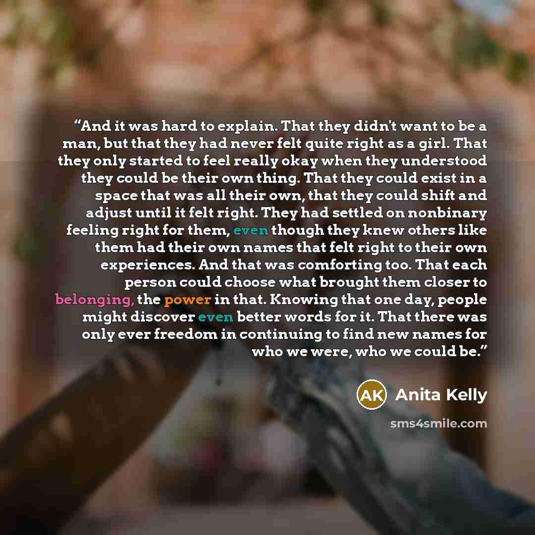 “And it was hard to explain. That they didn't want to be a man, but that they had never felt quite right as a girl. That they only started to feel really okay when they understood they could be their own thing. That they could exist in a space that was all their own, that they could shift and…” quote by Anita Kelly