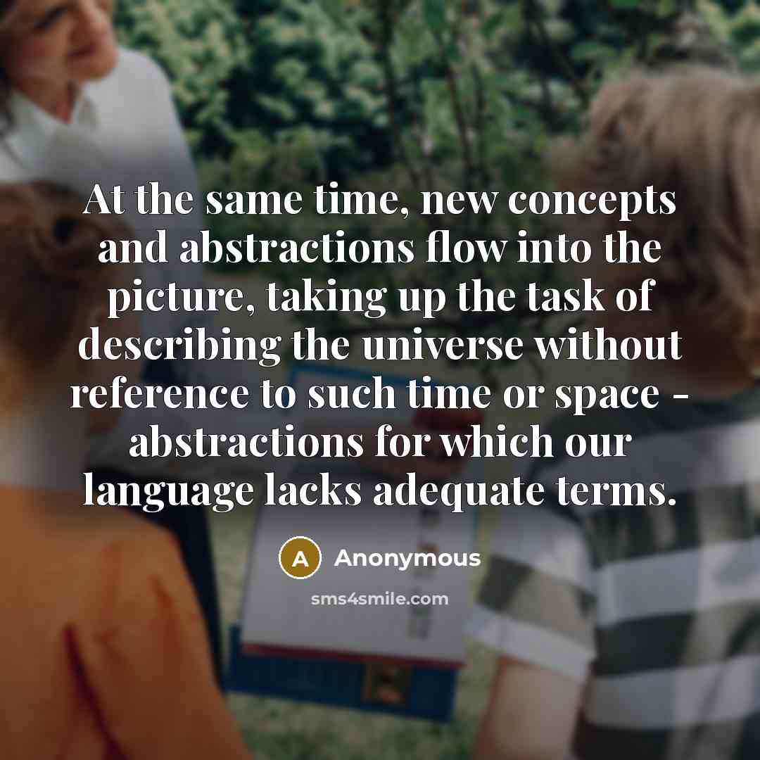 “At the same time, new concepts and abstractions flow into the picture, taking up the task of describing the universe without reference to such time or space - abstractions for which our language lacks adequate terms.” quote by Anonymous