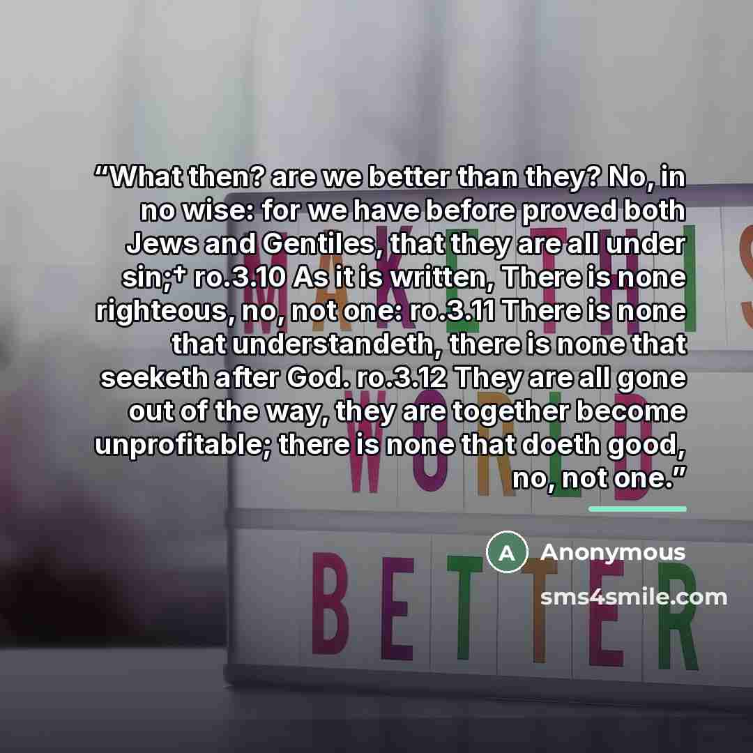 “What then? are we better than they? No, in no wise: for we have before proved both Jews and Gentiles, that they are all under sin;† ro.3.10 As it is written, There is none righteous, no, not one: ro.3.11 There is none that understandeth, there is none that seeketh after God. ro.3.12 They are all…” quote by Anonymous