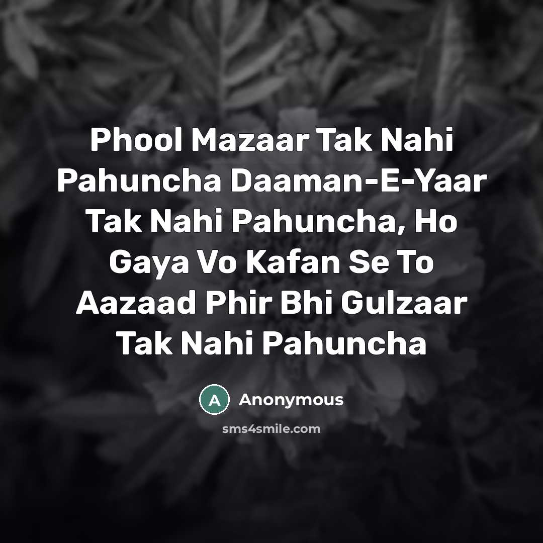 “Phool Mazaar Tak Nahi Pahuncha Daaman-E-Yaar Tak Nahi Pahuncha, Ho Gaya Vo Kafan Se To Aazaad Phir Bhi Gulzaar Tak Nahi Pahuncha” quote by Anonymous