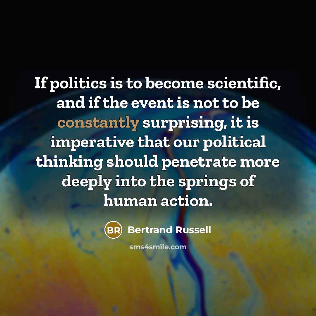 “If politics is to become scientific, and if the event is not to be constantly surprising, it is imperative that our political thinking should penetrate more deeply into the springs of human action.” quote by Bertrand Russell