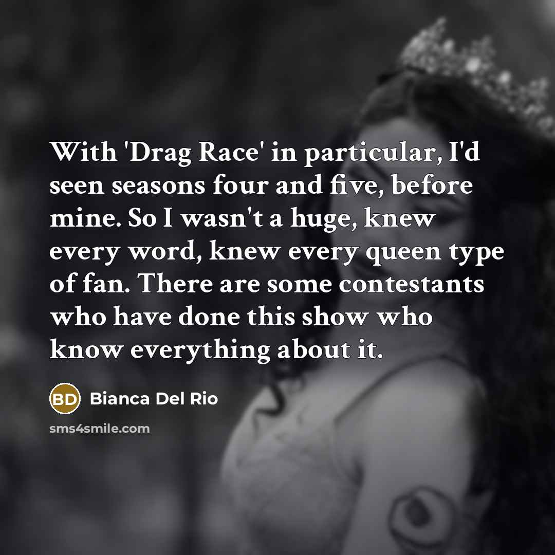 “With 'Drag Race' in particular, I'd seen seasons four and five, before mine. So I wasn't a huge, knew every word, knew every queen type of fan. There are some contestants who have done this show who know everything about it.” quote by Bianca Del Rio