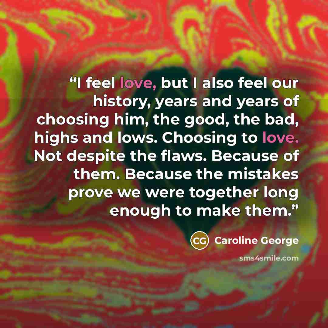 “I feel love, but I also feel our history, years and years of choosing him, the good, the bad, highs and lows. Choosing to love. Not despite the flaws. Because of them. Because the mistakes prove we were together long enough to make them.” quote by Caroline George