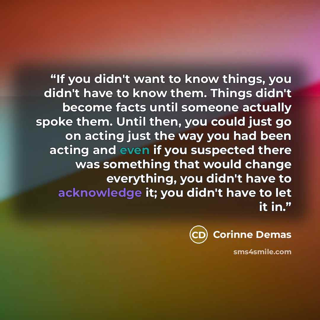 “If you didn't want to know things, you didn't have to know them. Things didn't become facts until someone actually spoke them. Until then, you could just go on acting just the way you had been acting and even if you suspected there was something that would change everything, you didn't have to…” quote by Corinne Demas