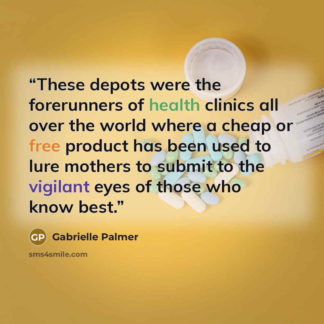 “These depots were the forerunners of health clinics all over the world where a cheap or free product has been used to lure mothers to submit to the vigilant eyes of those who know best.” quote by Gabrielle Palmer