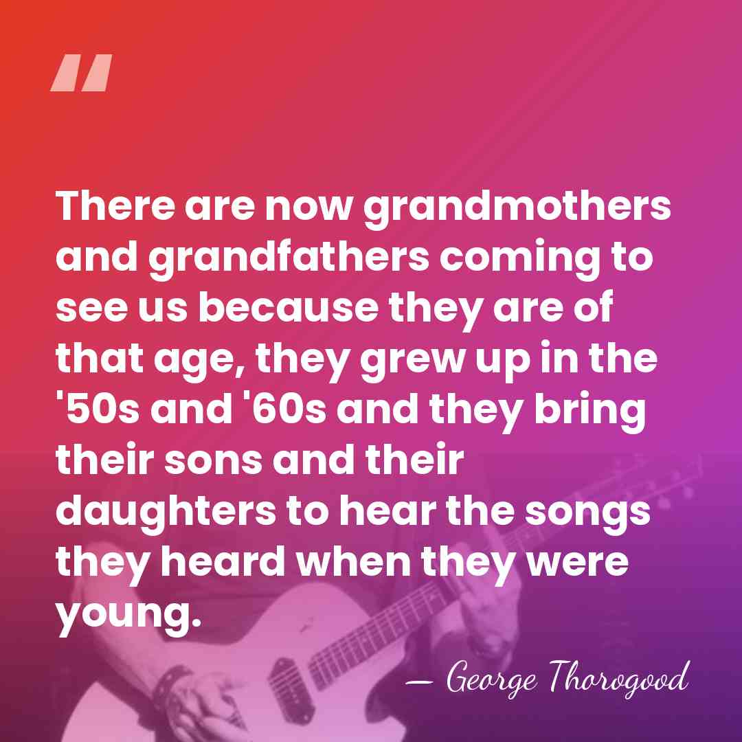 There are now grandmothers and grandfathers coming to see us because they&hellip; - George Thorogood