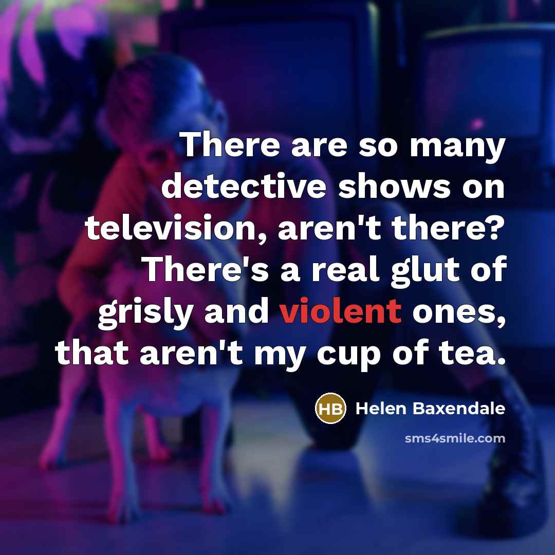 “There are so many detective shows on television, aren't there? There's a real glut of grisly and violent ones, that aren't my cup of tea.” quote by Helen Baxendale
