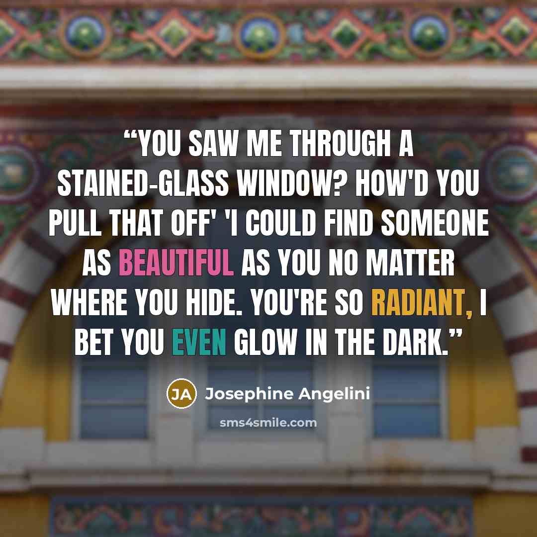 “You saw me through a stained-glass window? How'd you pull that off' 'I could find someone as beautiful as you no matter where you hide. You're so radiant, I bet you even glow in the dark.” quote by Josephine Angelini