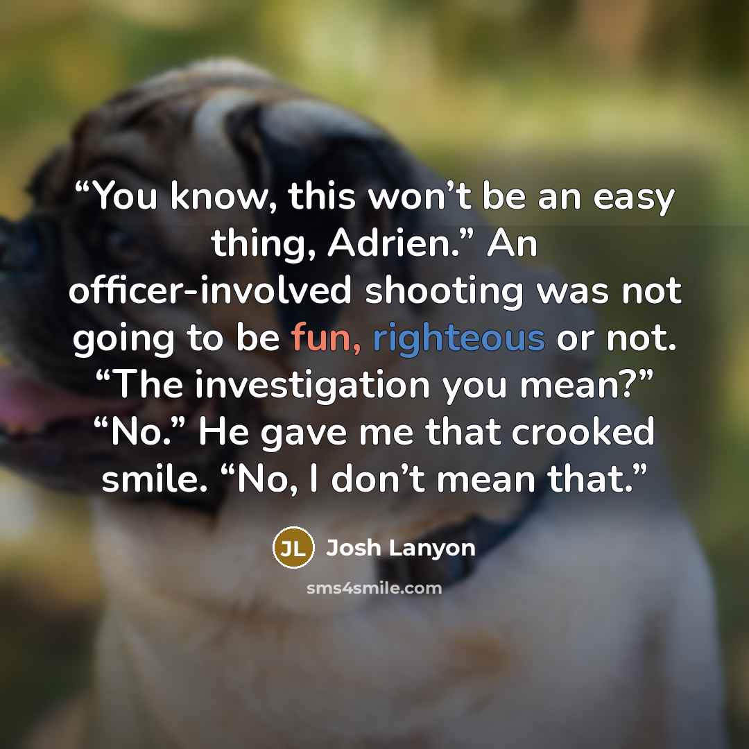 “You know, this won’t be an easy thing, Adrien.” An officer-involved shooting was not going to be fun, righteous or not. “The investigation you mean?” “No.” He gave me that crooked smile. “No, I don’t mean that.” quote by Josh Lanyon