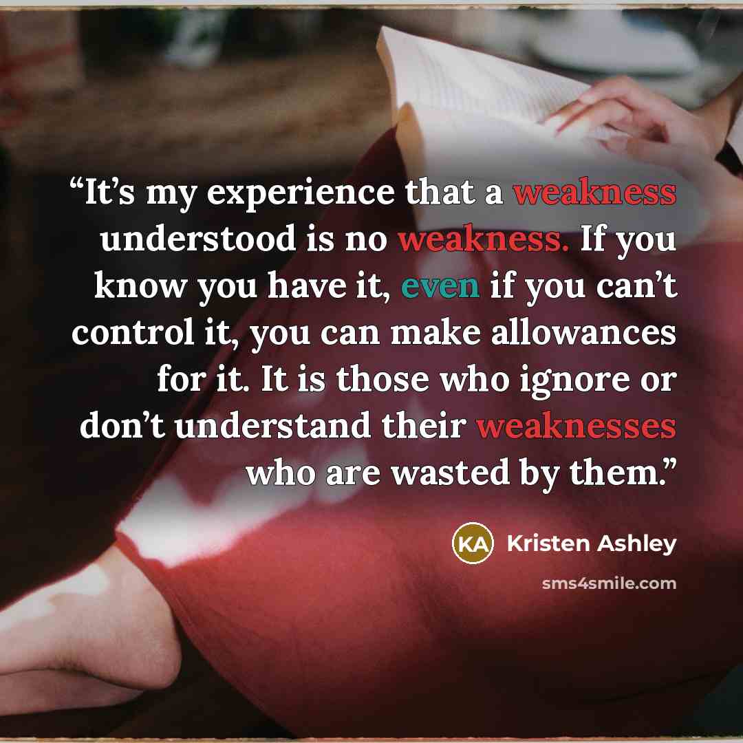 “It’s my experience that a weakness understood is no weakness. If you know you have it, even if you can’t control it, you can make allowances for it. It is those who ignore or don’t understand their weaknesses who are wasted by them.” quote by Kristen Ashley