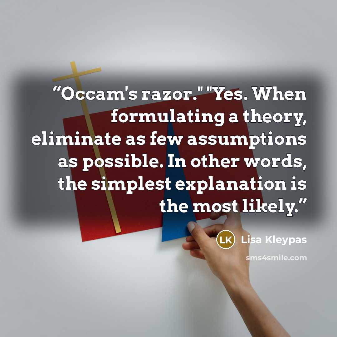 “Occam's razor." "Yes. When formulating a theory, eliminate as few assumptions as possible. In other words, the simplest explanation is the most likely.” quote by Lisa Kleypas