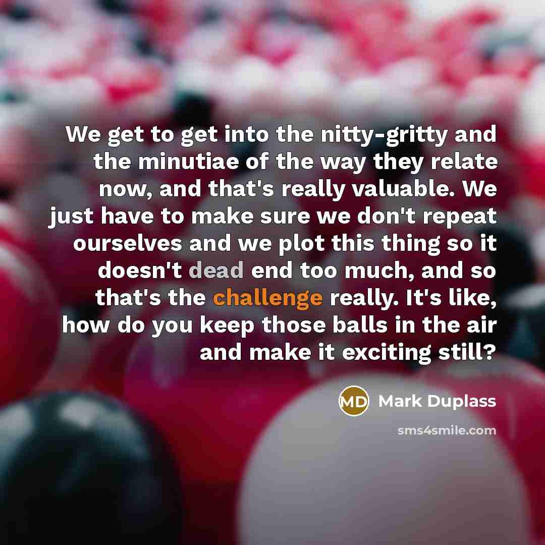 “We get to get into the nitty-gritty and the minutiae…” quote by Mark Duplass