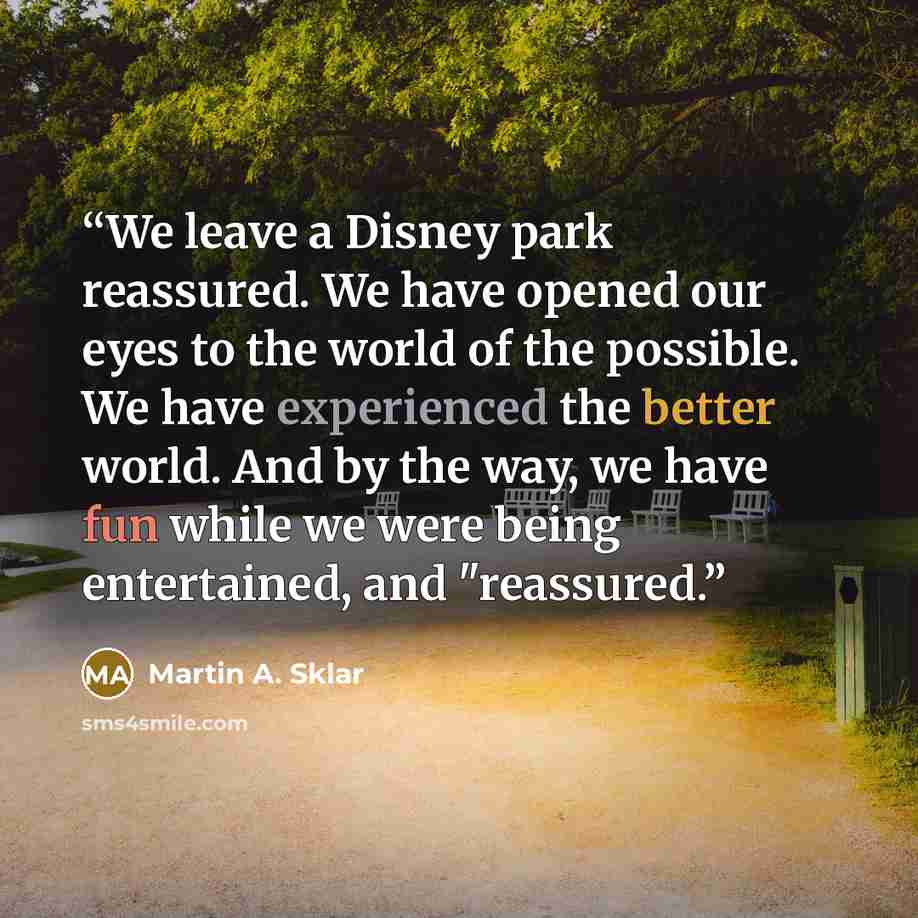 “We leave a Disney park reassured. We have opened our eyes to the world of the possible. We have experienced the better world. And by the way, we have fun while we were being entertained, and "reassured.” quote by Martin A. Sklar