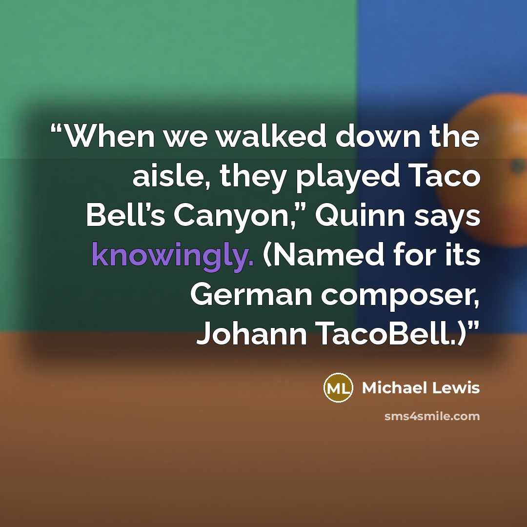 “When we walked down the aisle, they played Taco Bell’s Canyon,” Quinn says knowingly. (Named for its German composer, Johann TacoBell.)” quote by Michael Lewis